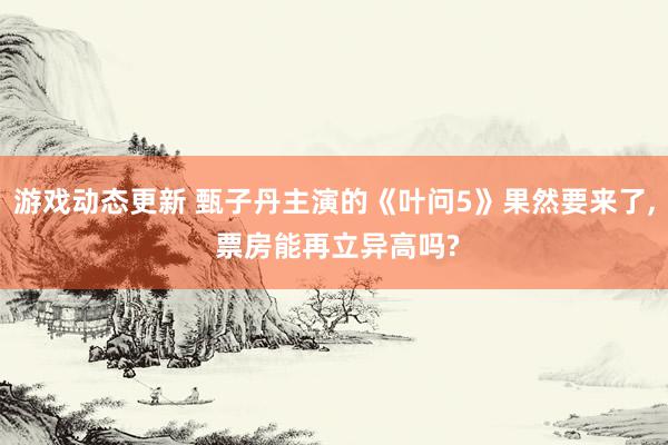 游戏动态更新 甄子丹主演的《叶问5》果然要来了, 票房能再立异高吗?