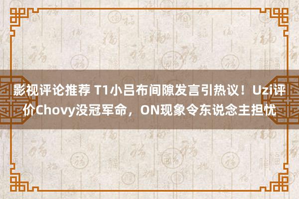 影视评论推荐 T1小吕布间隙发言引热议！Uzi评价Chovy没冠军命，ON现象令东说念主担忧