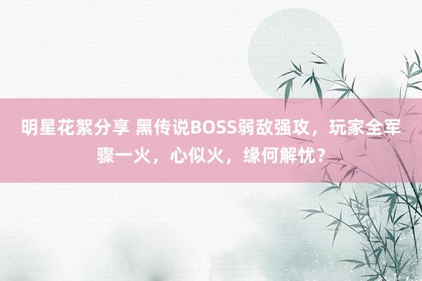 明星花絮分享 黑传说BOSS弱敌强攻，玩家全军骤一火，心似火，缘何解忧？