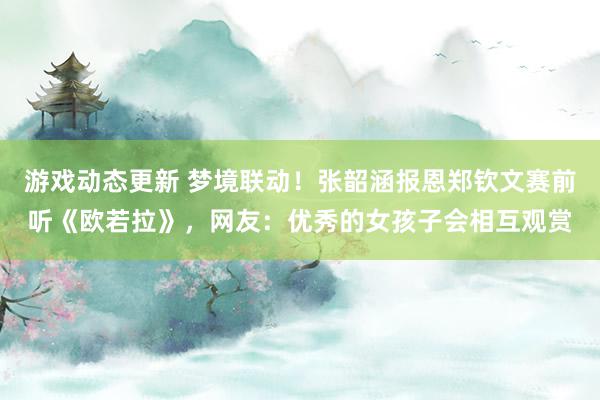 游戏动态更新 梦境联动！张韶涵报恩郑钦文赛前听《欧若拉》，网友：优秀的女孩子会相互观赏