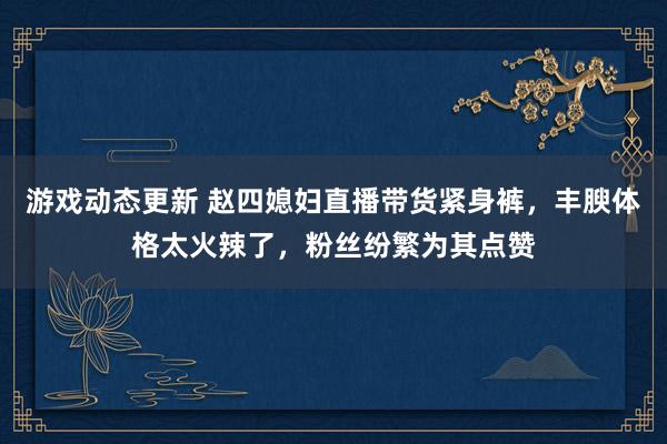 游戏动态更新 赵四媳妇直播带货紧身裤，丰腴体格太火辣了，粉丝纷繁为其点赞