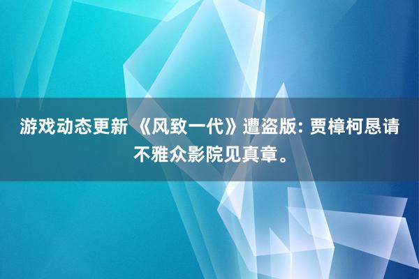 游戏动态更新 《风致一代》遭盗版: 贾樟柯恳请不雅众影院见真章。