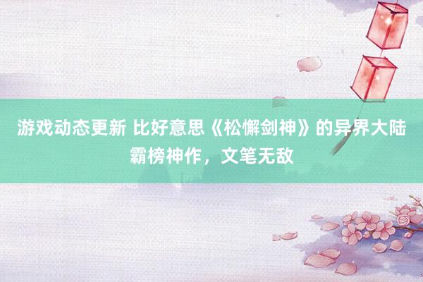 游戏动态更新 比好意思《松懈剑神》的异界大陆霸榜神作，文笔无敌