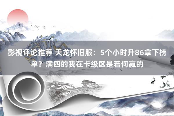 影视评论推荐 天龙怀旧服：5个小时升86拿下榜单？满四的我在卡级区是若何赢的