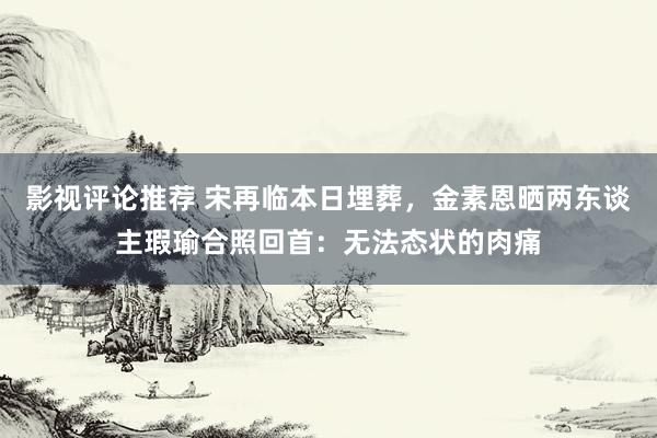 影视评论推荐 宋再临本日埋葬，金素恩晒两东谈主瑕瑜合照回首：无法态状的肉痛