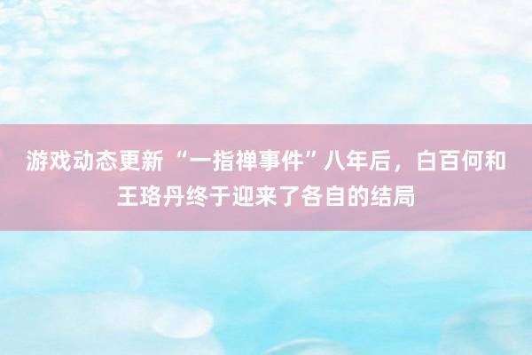 游戏动态更新 “一指禅事件”八年后，白百何和王珞丹终于迎来了各自的结局