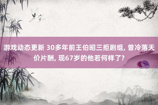 游戏动态更新 30多年前王伯昭三拒剧组, 曾冷落天价片酬, 现67岁的他若何样了?