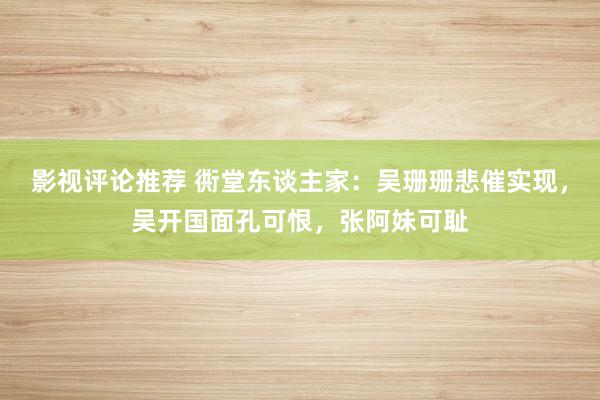 影视评论推荐 衖堂东谈主家：吴珊珊悲催实现，吴开国面孔可恨，张阿妹可耻