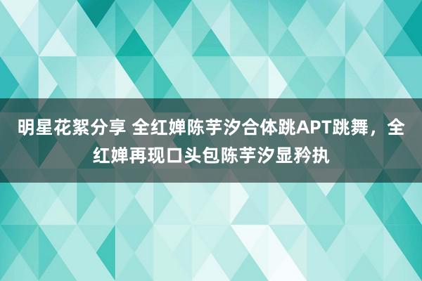 明星花絮分享 全红婵陈芋汐合体跳APT跳舞，全红婵再现口头包陈芋汐显矜执