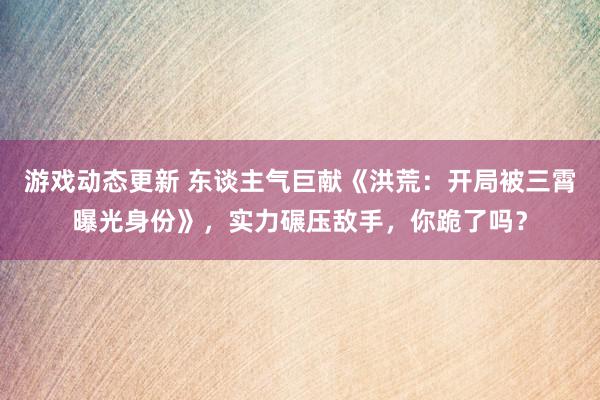 游戏动态更新 东谈主气巨献《洪荒：开局被三霄曝光身份》，实力碾压敌手，你跪了吗？