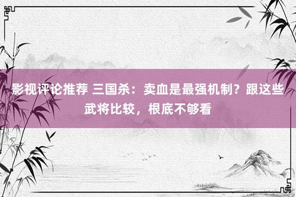 影视评论推荐 三国杀：卖血是最强机制？跟这些武将比较，根底不够看