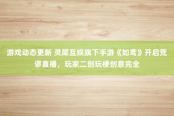 游戏动态更新 灵犀互娱旗下手游《如鸢》开启荒谬直播，玩家二创玩梗创意完全