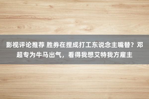 影视评论推荐 胜券在捏成打工东说念主嘴替？邓超专为牛马出气，看得我想艾特我方雇主