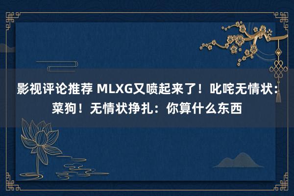 影视评论推荐 MLXG又喷起来了！叱咤无情状：菜狗！无情状挣扎：你算什么东西