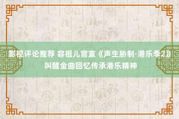 影视评论推荐 容祖儿官宣《声生胁制·港乐季2》 叫醒金曲回忆传承港乐精神