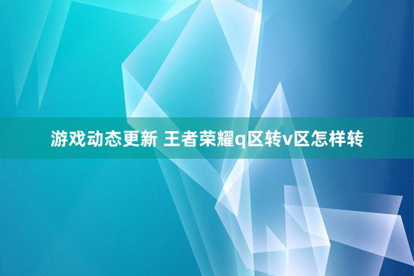 游戏动态更新 王者荣耀q区转v区怎样转