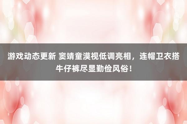 游戏动态更新 窦靖童漠视低调亮相，连帽卫衣搭牛仔裤尽显勤俭风俗！