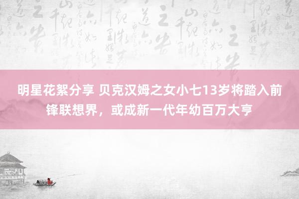 明星花絮分享 贝克汉姆之女小七13岁将踏入前锋联想界，或成新一代年幼百万大亨