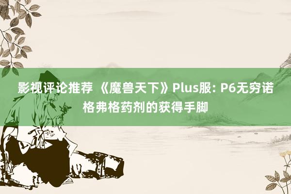 影视评论推荐 《魔兽天下》Plus服: P6无穷诺格弗格药剂的获得手脚