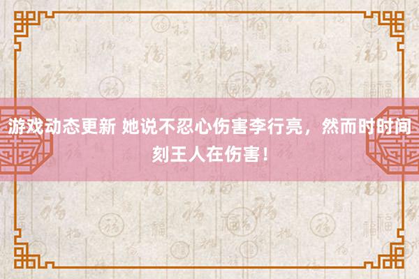 游戏动态更新 她说不忍心伤害李行亮，然而时时间刻王人在伤害！