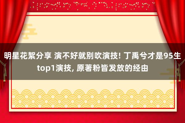 明星花絮分享 演不好就别吹演技! 丁禹兮才是95生top1演技, 原著粉皆发放的经由