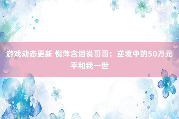 游戏动态更新 倪萍含泪说哥哥：逆境中的50万元平和我一世