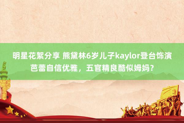 明星花絮分享 熊黛林6岁儿子kaylor登台饰演芭蕾自信优雅，五官精良酷似姆妈？