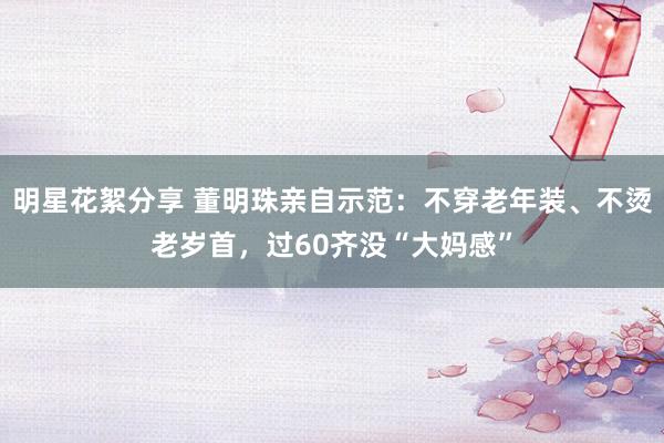 明星花絮分享 董明珠亲自示范：不穿老年装、不烫老岁首，过60齐没“大妈感”