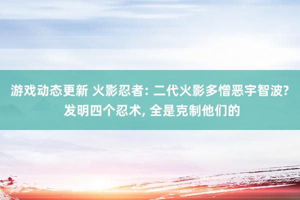 游戏动态更新 火影忍者: 二代火影多憎恶宇智波? 发明四个忍术, 全是克制他们的