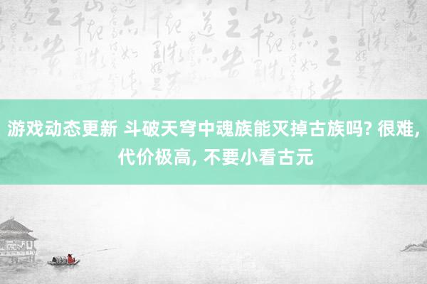 游戏动态更新 斗破天穹中魂族能灭掉古族吗? 很难, 代价极高, 不要小看古元