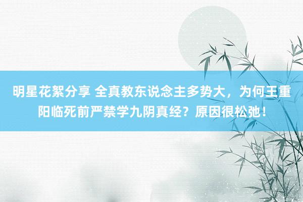 明星花絮分享 全真教东说念主多势大，为何王重阳临死前严禁学九阴真经？原因很松弛！