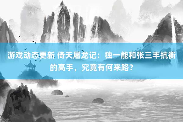 游戏动态更新 倚天屠龙记：独一能和张三丰抗衡的高手，究竟有何来路？