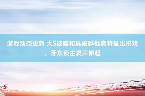 游戏动态更新 大S被曝和具俊晔仳离将复出拍戏，牙东谈主发声修起