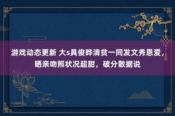 游戏动态更新 大s具俊晔清贫一同发文秀恩爱，晒亲吻照状况超甜，破分散据说