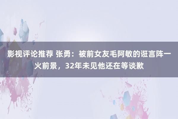 影视评论推荐 张勇：被前女友毛阿敏的诳言阵一火前景，32年未见他还在等谈歉