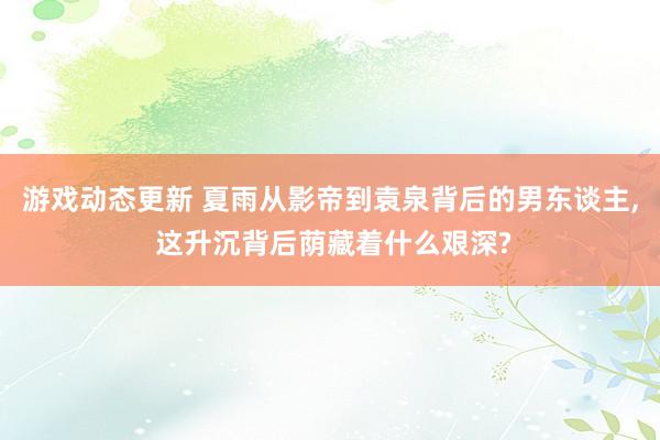 游戏动态更新 夏雨从影帝到袁泉背后的男东谈主, 这升沉背后荫藏着什么艰深?