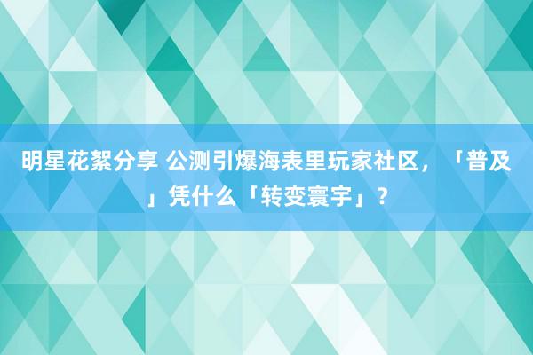 明星花絮分享 公测引爆海表里玩家社区，「普及」凭什么「转变寰宇」？