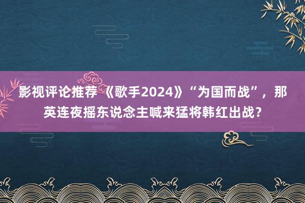 影视评论推荐 《歌手2024》“为国而战”，那英连夜摇东说念主喊来猛将韩红出战？