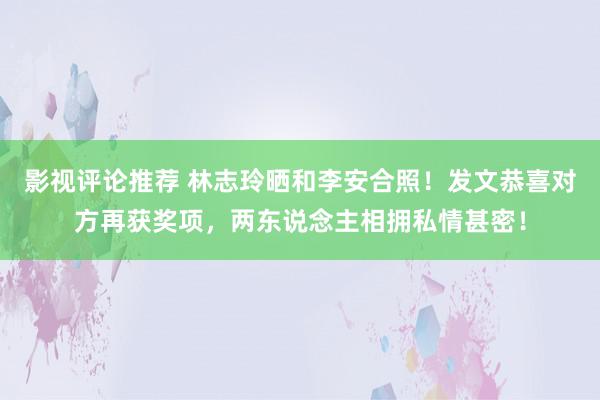 影视评论推荐 林志玲晒和李安合照！发文恭喜对方再获奖项，两东说念主相拥私情甚密！