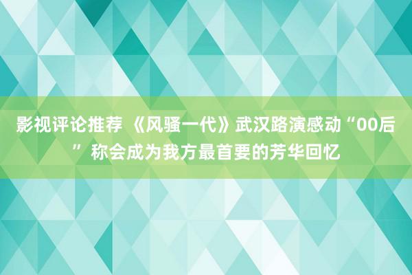 影视评论推荐 《风骚一代》武汉路演感动“00后” 称会成为我方最首要的芳华回忆