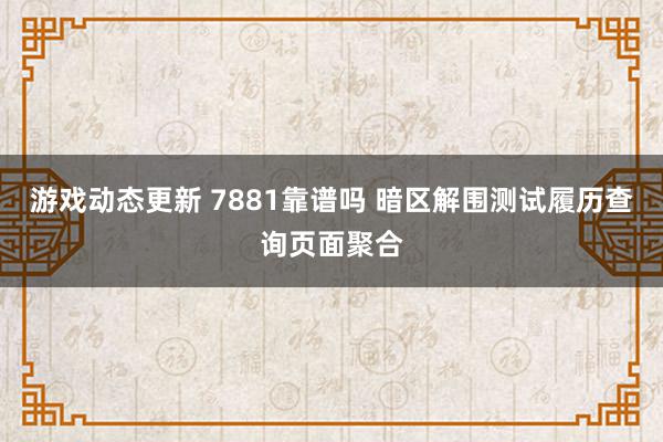 游戏动态更新 7881靠谱吗 暗区解围测试履历查询页面聚合