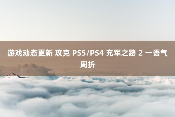 游戏动态更新 攻克 PS5/PS4 充军之路 2 一语气周折