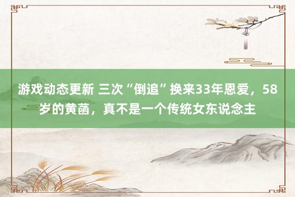 游戏动态更新 三次“倒追”换来33年恩爱，58岁的黄菡，真不是一个传统女东说念主