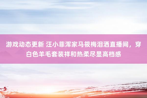 游戏动态更新 汪小菲浑家马筱梅泪洒直播间，穿白色羊毛套装祥和热柔尽显高档感