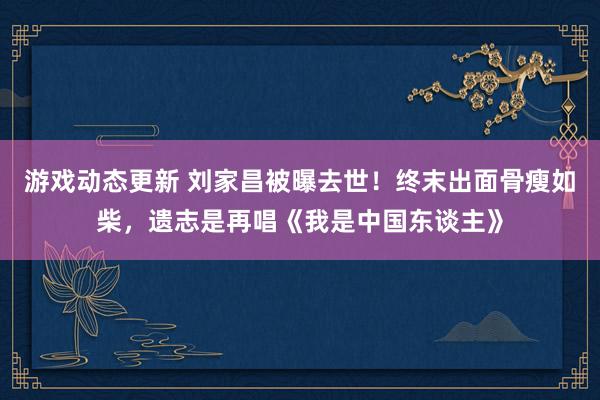 游戏动态更新 刘家昌被曝去世！终末出面骨瘦如柴，遗志是再唱《我是中国东谈主》