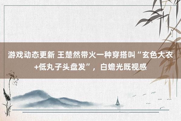 游戏动态更新 王楚然带火一种穿搭叫“玄色大衣+低丸子头盘发”，白蟾光既视感