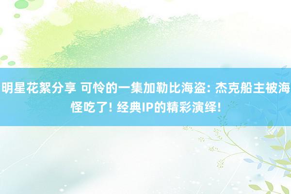 明星花絮分享 可怜的一集加勒比海盗: 杰克船主被海怪吃了! 经典IP的精彩演绎!