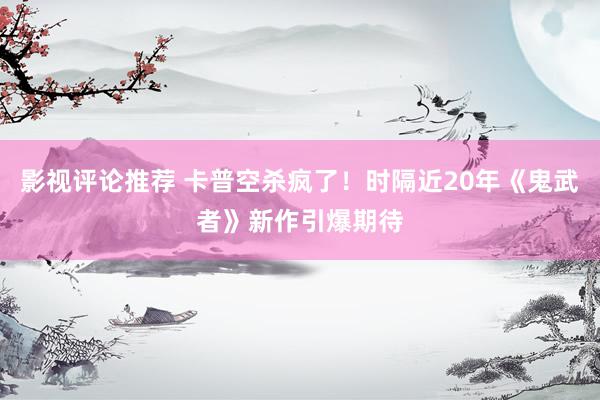 影视评论推荐 卡普空杀疯了！时隔近20年《鬼武者》新作引爆期待