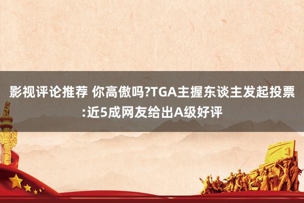 影视评论推荐 你高傲吗?TGA主握东谈主发起投票:近5成网友给出A级好评