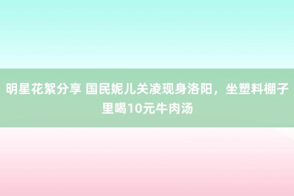 明星花絮分享 国民妮儿关凌现身洛阳，坐塑料棚子里喝10元牛肉汤